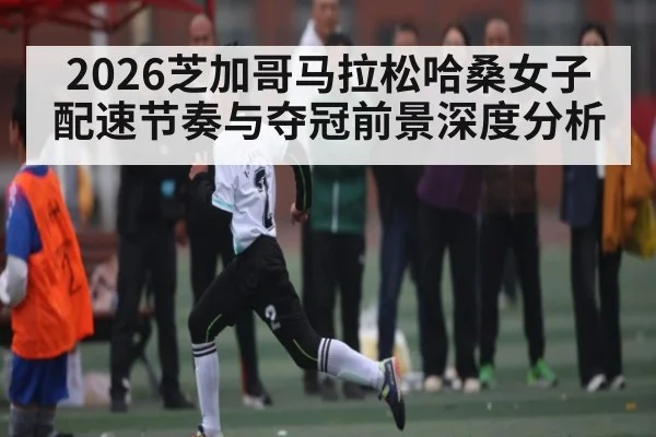2026芝加哥马拉松哈桑女子配速节奏与夺冠前景深度分析